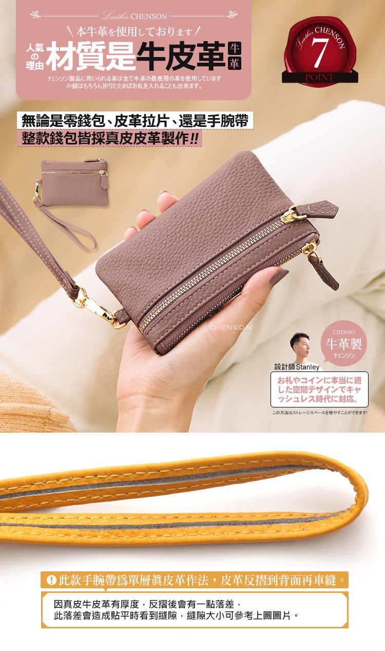 人氣の理由 CHENSON本牛革材質是牛製品に用いられる革は全て牛革の最表層の革を使用しています小銭はもちろん折りたためばお札を入れることも出来ます。無論是零錢包、皮革拉片、還是手腕帶整款錢包皆採皮皮革製作CHENSONCHENSON7POINT設計師StanleyCHENSO牛革製チェンソンお札やコインに本当に適した空間デザインでキャッシュレス時代に対応。二此款手腕帶為單層真皮革作法皮革反摺到背面再車縫因真皮牛皮革有厚度,反摺後會有一點落差,此落差會造成貼平時看到縫隙,縫隙大小可參考上圖圖片。