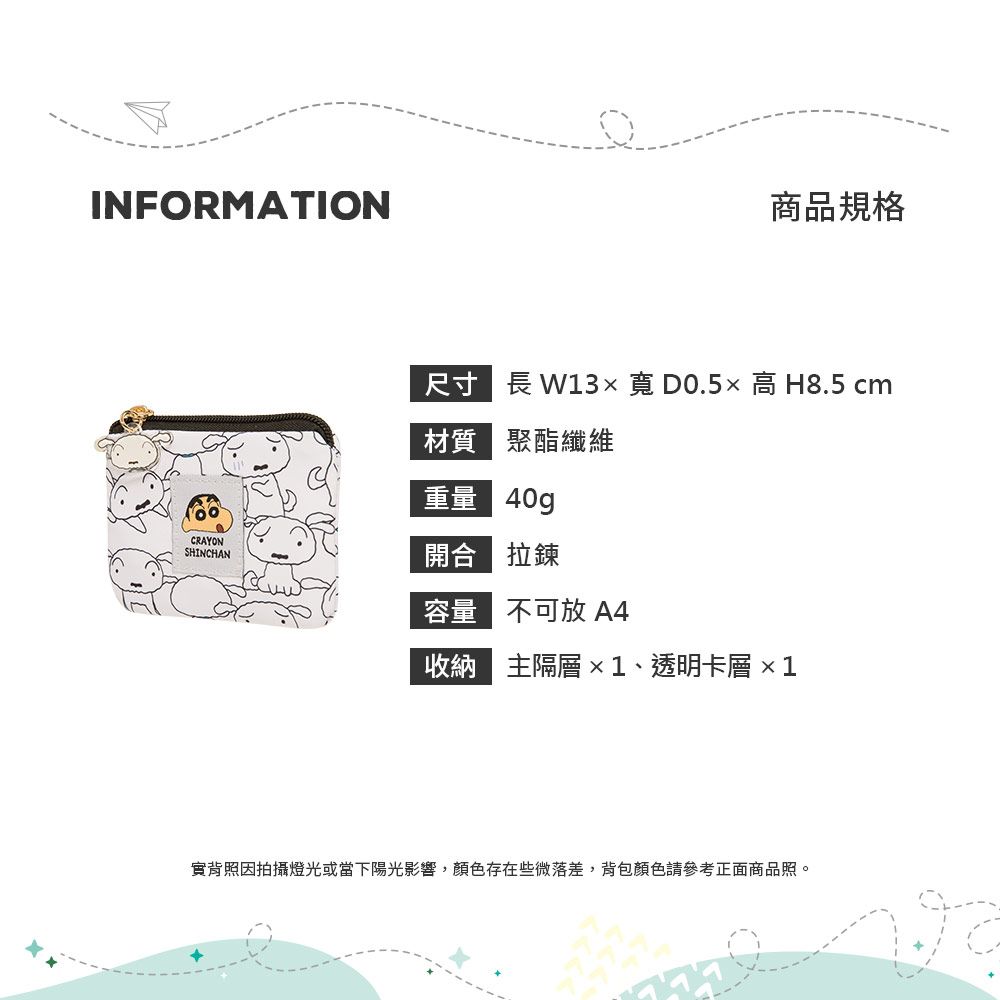 INFORMATION商品規格尺寸 長 W13高 H8.5 cm質 聚酯纖維重量 40gCRAYONSHINCHAN 拉鍊容量 不可放A4收納 主隔層 ×1、透明卡層 ×1實背照因拍攝燈光或當下陽光影響,顏色存在些微落差,背包顏色請參考正面商品照。