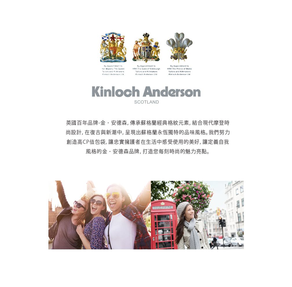 By  By Appointment         Duke  Edinburgh and   HRH The Prince  Tailors and   Kinloch AndersonSCOTLAND英國百年品牌-金·安德森,傳承蘇格蘭經典格紋元素,結合現代摩登時尚設計,在復古與新潮中,呈現出蘇格蘭永恆獨特的品味風格。我們努力創造高CP值包袋,讓忠實擁護者在生活中感受使用的美好,讓定義自我風格的金·安德森品牌,打造您每刻時尚的魅力亮點。