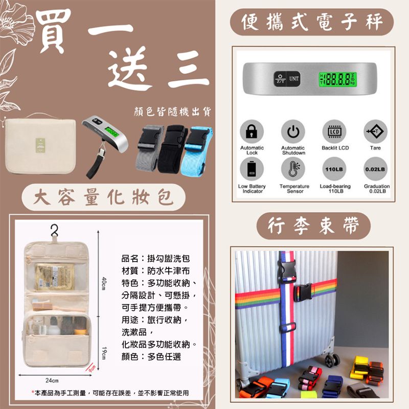 買送三便攜式電子秤UNIT顏色皆隨機出貨AutomaticLockAutomaticShutdownBacklit LCDTare BatteryTemperature大容量化妝包IndicatorSensor40cm19cm110LB0.02LBLoad-bearing110LBGraduation0.02LB品名:掛勾盥洗包材質:防水牛津布特色:多功能收納、分隔設計、可懸掛可手提方便攜帶。用途:旅行收納洗漱品,行李束帶化妝品多功能收納。顏色:多色任選24cm*本產品為手工測量,可能存在誤差,並不影響正常使用