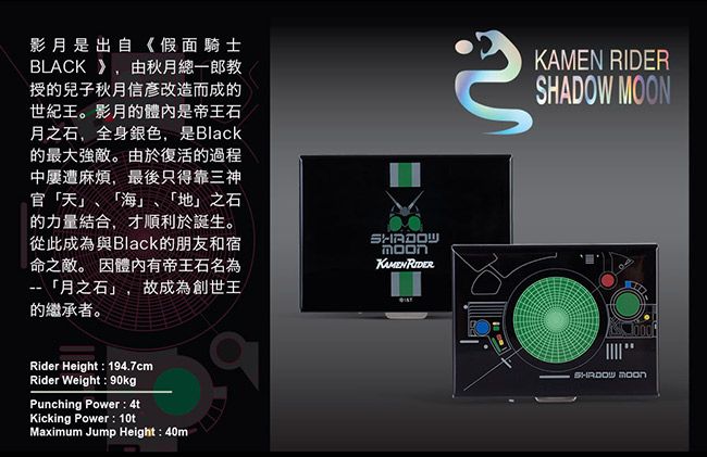 影月是出自《假面騎士BLACK 》,由秋月總一郎教授兒子秋月信改造而成的世紀王。影月的體內是帝王石月之石,全身銀色,是Black的最大強敵。由於復活的過程中屢遭麻煩,最後只得靠三神官「天」、「海」、「地」之石的力量結合,才順利於誕生。從此成為與Black的朋友和宿命之敵。 因體內有帝王石名為「月之石」,故成為創世王的繼承者。 KAMEN RIDER Rider Height : 194.7cmRider Weight : 90kgPunching Power: 4tKicking Power: 10tMaximum Jump Height : 40mSHADOW MOON