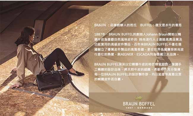 BRAUN 品牌創辦人姓氏 BUFFEL:德文是水牛的意思年BRAUN BUFFEL的創始人Johann Braun開始以選喜歡自然風味的 時尚流行人士創造高貴品質及功能實用的高級皮件製品百年BRAUN BUFFEL不僅在樹立了優質皮件製品的表在世界各國廣受崇尚流行的熱愛AIGNERESCADA同為三大品牌BRAUN BUFFEL深深以它牛皮的特色自我期許手的設計品味將天然牛皮的、特性充分每一位BRAUN BUFFEL的設計製作群均以能提供高雅出的皮件而自豪。BRAUN BUFFEL1887  GERMANY
