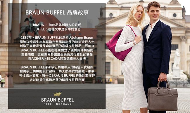 BRAUN BUFFEL 品牌故事BRAUN 指此品牌創辦人的姓氏BUFFEL:在德文中是水牛的意思1887年BRAUN BUFFEL的創始人Johann Braun開始以精選牛皮為喜歡自然風味皮件的時尚流行人士創造了高貴品質及功能實用的高級皮件製品百年來BRAUN BUFFEL不僅在德國樹立了優質皮件製品的高雅表徵更在世界各國廣受崇尚流行雅仕的熱愛與AIGNERESCADA同為德國三大品牌BRAUN BUFFEL深深以它精選牛皮的特色自我期許強調手工精緻的設計品味將天然牛皮的細緻、柔軟特性充分發揮每一位BRAUN BUFFEL的設計製作群均以能提供高雅出眾的精緻皮件而自豪BRAUN BUFFEL GERMANY