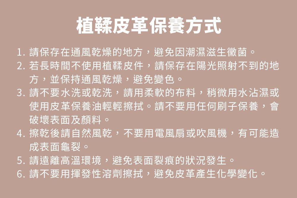 植鞣皮革保養方式1. 保存在通風乾燥的地方,避免因潮濕滋生黴菌。2. 若長時間不使用植鞣皮件,請保存在陽光照射不到的地方,並保持通風乾燥,避免變色。3. 請不要水洗或乾洗,請用柔軟的布料,稍微用水沾濕或使用皮革保養油輕輕擦拭。請不要用任何刷子保養,會破壞表面及顏料4. 擦乾後請自然風乾,不要用電風扇或吹風機,有可能造成表面龜裂。5. 請遠離高溫環境,避免表面裂痕的狀況發生。6. 請不要用揮發性溶劑擦拭,避免皮革產生化學變化。