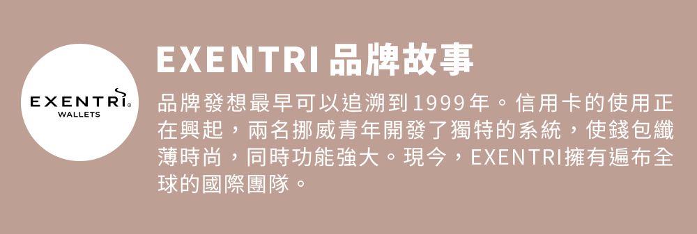 品牌故事EXENTRIWALLETS品牌發想最早可以追溯到1999年。信用卡的使用正在興起,兩名挪威青年開發了獨特的系統,使錢包纖薄時尚,同時功能強大。現今,EXENTRI擁有遍布全球的國際團隊。