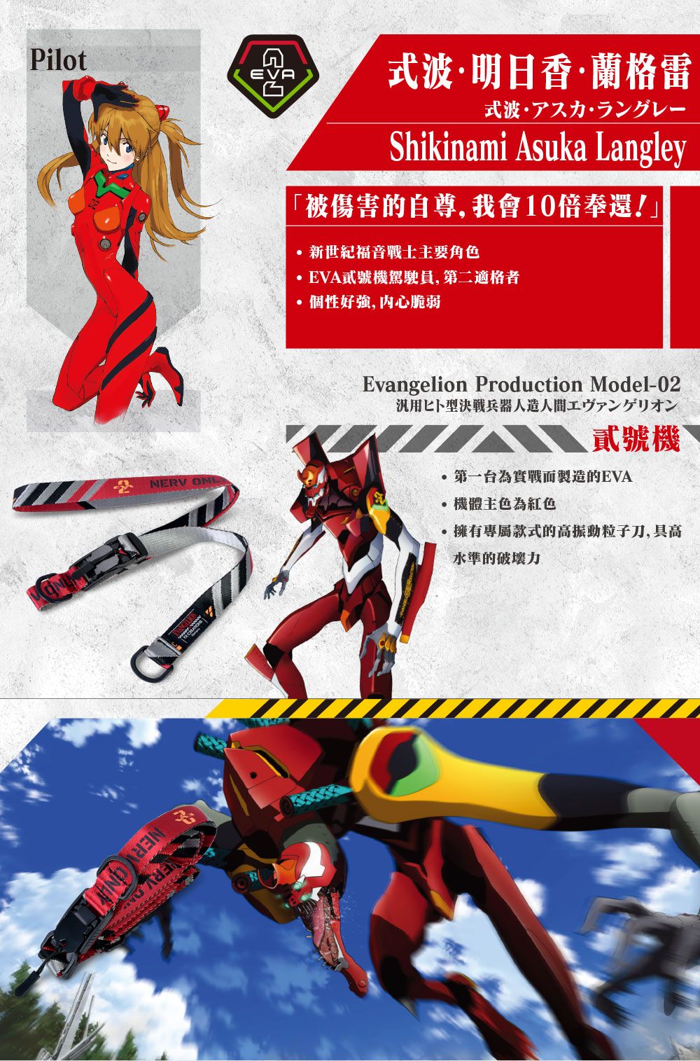 PilotEVA明日香蘭格雷式波·NERV  Shikinami Asuka Langley被傷害的自尊,我會10倍奉還!」新世紀福音戰士主要角色EVA貳號機駕駛員,第二適格者個性好,内心脆弱Evangelion Production Model-02型決戰兵器人造人間工貳號機第一台為實戰而製造的EVA·機體主色為紅色擁有專屬款式的高振動粒子刀,具高水準的破壞力