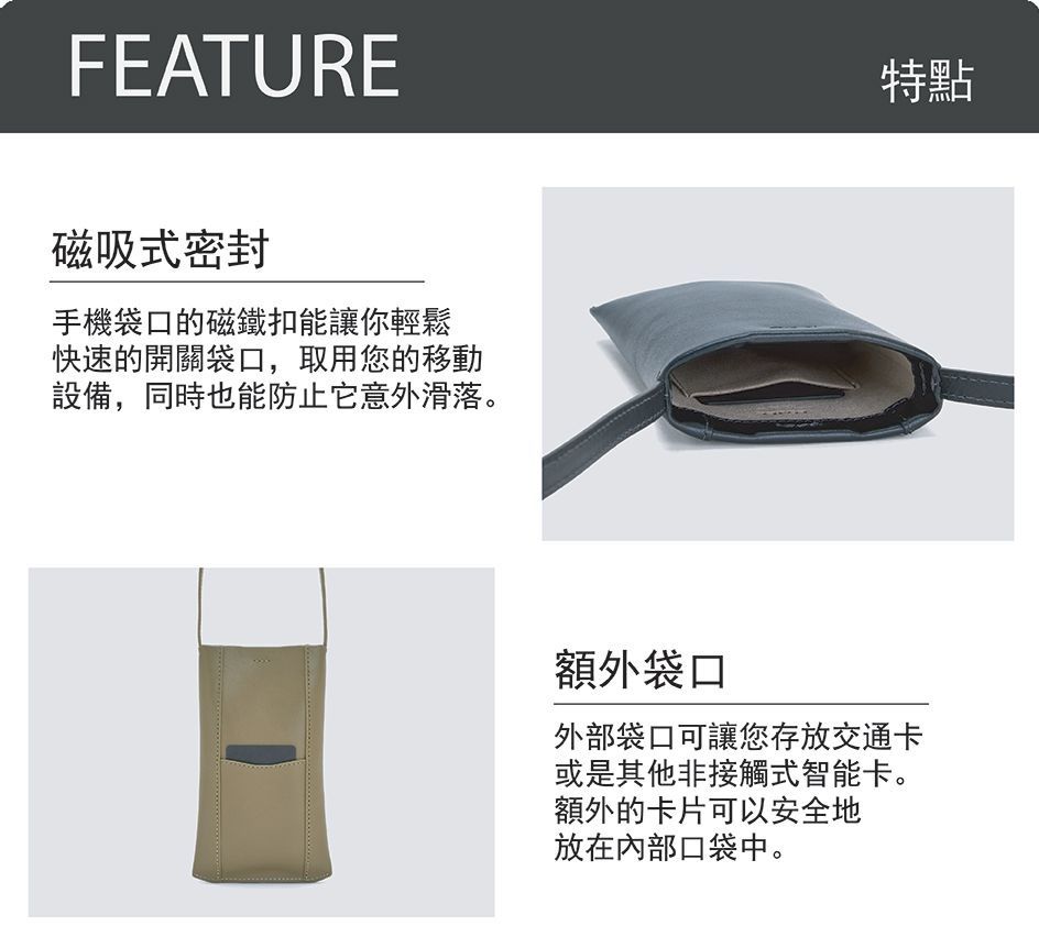 FEATURE磁吸式密封手機袋口的磁鐵扣能讓你輕鬆快速的開關袋口,取用您的移動設備,同時也能防止它意外滑落。特點額外袋口外部袋口可讓您存放交通卡或是其他非接觸式智能卡。額外的卡片可以安全地放在內部口袋中。
