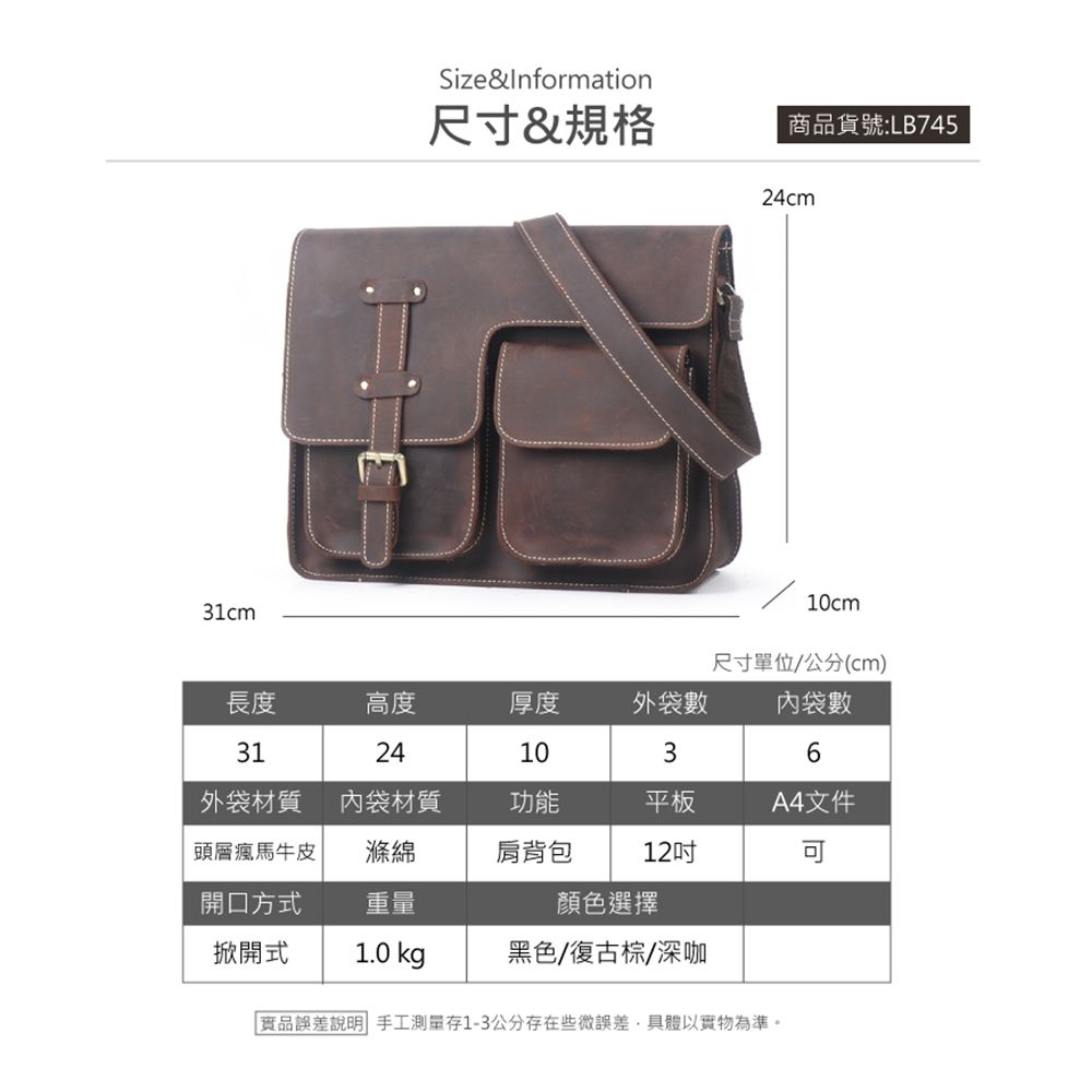 Size&Information尺寸&規格商品貨號:LB74524cm10cm31cm尺寸單位/公分(cm)長度高度厚度外袋數內袋數31241036外袋材質內袋材質功能平板A4件頭層瘋馬牛皮開口方式滌綿重量肩背包12文顏色選擇掀開式1.0 kg黑色/復古棕/深咖品誤差說明 手工存1-3公分存在些微誤差具體以實物為準。