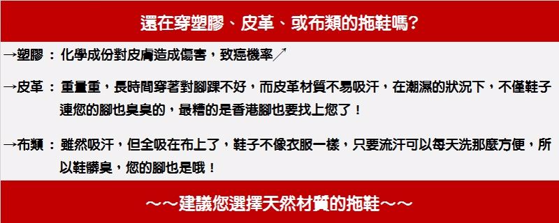 還在穿塑膠、皮革、或布類的拖鞋嗎?→塑膠:化學成份對皮膚造成傷害,致癌機率→皮革:重量重,長時間穿著對踝不好,而皮革材質不易吸汗,在潮濕的狀況下,不僅鞋子連您的腳也臭臭的,最糟的是香港腳也要找上您了!→布類:雖然吸汗,但全吸在布上了,鞋子不像衣服一樣,只要流汗可以每天洗那麼方便,所以鞋髒臭,您的腳也是哦!~建議您選擇天然材質的拖鞋~~