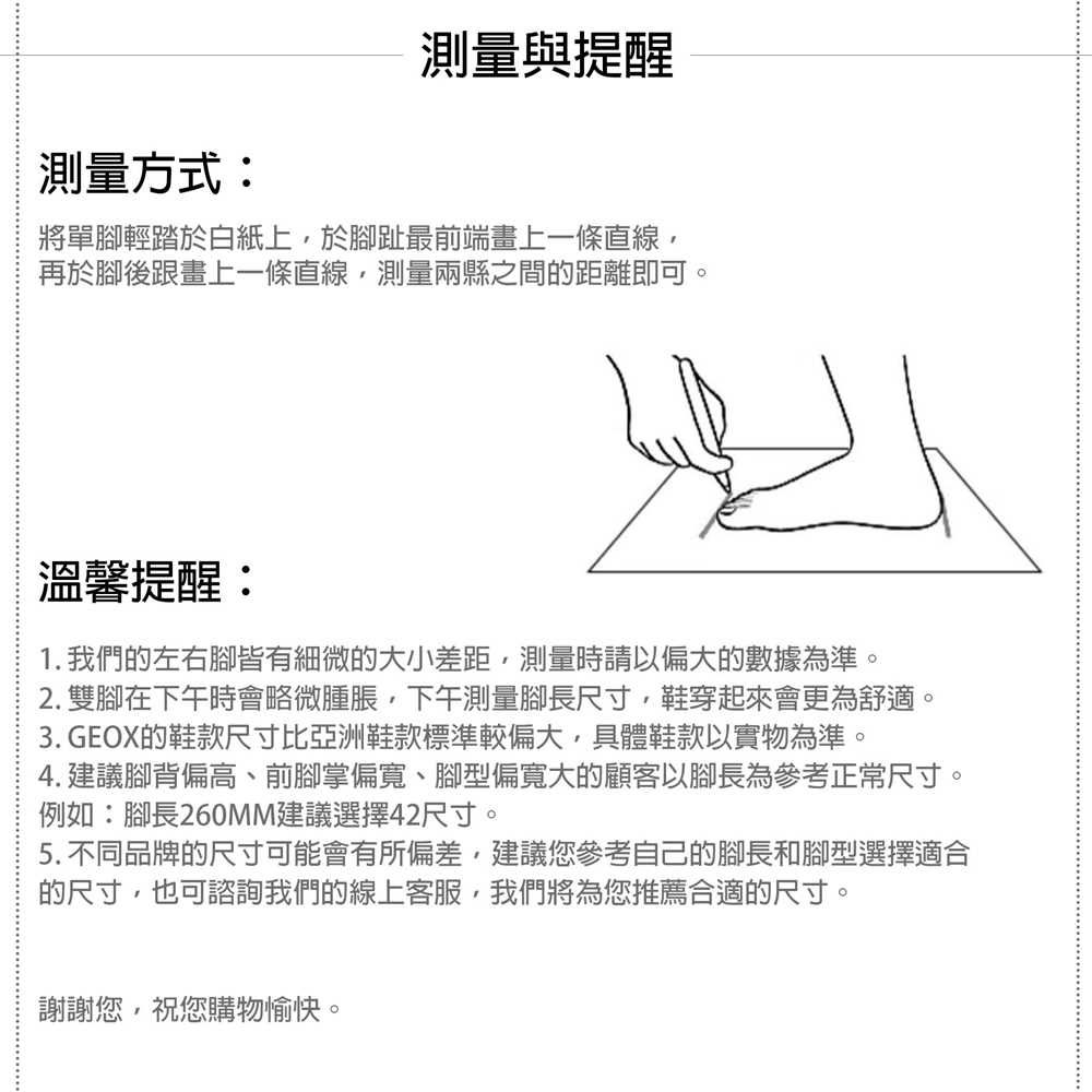 測量與提醒測量方式:將單腳輕踏於白紙上於腳趾最前端畫上一條直線再於腳後跟畫上一條直線測量兩縣之間距離即可。溫馨提醒:1. 我們的左右腳皆有細微的大小差距測量時請以偏大的數據為準。2. 雙腳在下午時會略微腫脹,下午測量腳長尺寸,鞋穿起來會更為舒適。3. GEOX的鞋款尺寸比亞洲鞋款標準較偏大,具體鞋款以實物為準。4. 建議腳背偏高、前腳掌偏寬、腳型偏寬大的顧客以腳長為參考正常尺寸。例如:腳長260MM建議選擇42尺寸。5. 不同品牌的尺寸可能會有所偏差,建議您參考自己的腳長和腳型選擇適合的尺寸,也可諮詢我們的線上客服,我們將為您推薦合適的尺寸。謝謝您,祝您購物愉快。