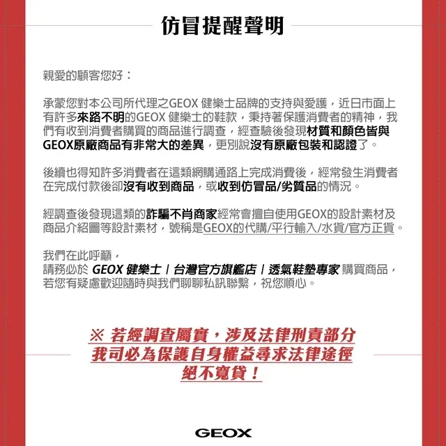 仿冒提醒聲明親愛的顧客您好承蒙您對本公司所代理之GEOX 健樂士品牌的支持與愛護近日市面上有許多來路不明的GEOX 健樂士的鞋款秉持著保護消費者的精神我們有收到消費者購買的商品進行調查經查驗後發現材質和顏色皆與GEOX原廠商品有非常大的差異,更別說沒有原廠包裝和認證了。後續也得知許多消費者在這類網購通路上完成消費後,經常發生消費者在完成付款後卻沒有收到商品,或收到仿冒品/劣質品的情況。經調查後發現這類的詐騙不肖商家經常會擅自使用GEOX的設計素材及商品介紹圖等設計素材,號稱是GEOX的代購/平行輸入/水貨/官方正貨。我們在此呼籲,請務必於 GEOX 健樂士  台灣官方旗艦店|透氣鞋墊專家購買商品,若您有疑慮歡迎隨時與我們聊聊私訊聯繫,祝您順心。※ 若經調查屬實,涉及法律刑責部分我司必為保護自身權益尋求法律途徑絕不寬貸!GEOX