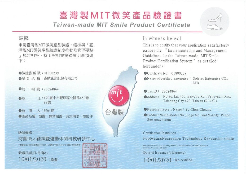 臺灣製MIT微笑產品驗證書Taiwan-made MIT Smile Product Certificate據申請臺灣製MIT微笑產品驗證核與「臺灣製MIT微笑產品驗證制度推動及管理要點規定相符特予證明並摘錄證明事項如下:驗證書編號:0180039業者 名 稱:吉賦企業股份有限公司編號:2824864In witness hereofThis is  certify that your application satisfactorilypasses the Implementation and ManagementGuidelines for the Taiwan-made MIT SmileProduct Certification System as detailedChereunder:Certificate No.:01800239 of certified enterprise: Soletec Enterprise CO.,LTDmitTax ID: 28624864址:420臺中市豐原區北陽路45088號負責人:莊佑駿台灣製●產品名稱型號標章編號有效期限:如附件Address: No.86, Ln. 450, Beiyang Rd., Fengyuan Dist.,Taichung City 420, Taiwan R.O.C.●Representatives Name:Yu-Chun ChuangProduct Name,Model No., Logo No. and Validity Period:See Attachment驗證機構:財團法人鞋類暨運動休閒科技研發中心本驗證書之核發6經工字第10420427540號發證期(月/年:10/01/2020(換發)2日日Certification InstitutionFootwear& Recreation Technology The     to the No. 10420427540 letter from the  of   Date of Issuance(dd/mm/yy):10/01/2020 (Re-certified)