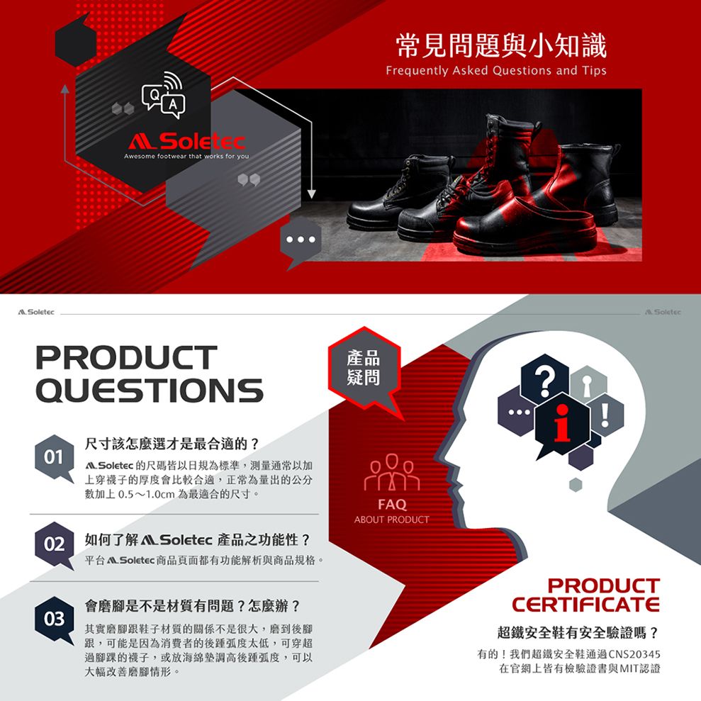 wesome footwear that works for youPRODUCTQUESTIONS尺寸該怎麼選才是最合適的01 Soletec 的尺碼皆以日規為標準,测量通常以加上穿襪子的厚度會比較合適,正常為量出的公分加上0.5~1.0cm為最適合的尺寸。02如何了解  Soletec 產品功能性?平台  Soletec 商品頁面都有功能解析與商品規格。03常見問題與小知識Frequently Asked Questions and Tips產品疑問?FAQABOUT PRODUCTA Soletec會磨腳是不是材質有問題?怎麼辦?其實磨腳跟鞋子材質的關係不是很大,磨到後腳跟,可能是因為消費者的後太低,可穿超過腳踝的襪子,或海綿後,可以大幅改善磨腳情形。PRODUCTCERTIFICATE超鐵安全鞋有安全驗證嗎?有的!我們超鐵安全鞋通過CNS20345在官網上皆有檢驗證書與MIT認證