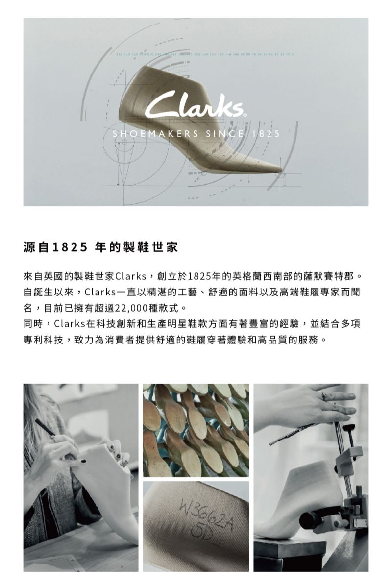 Clarks.SHOEMAKERS SINCE 1825源自1825 年的製鞋世家來自英國的製鞋世家Clarks,創立於1825年的英格蘭西南部的薩默賽特郡。自誕生以來,Clarks一直以精湛的工藝、舒適的面料以及高端鞋履專家而聞名,目前已擁有超過22,000種款式。同時,Clarks在科技創新和生產明星鞋款方面有著豐富的經驗,並結合多項專利科技,致力為消費者提供舒適的鞋履穿著體驗和高品質的服務。