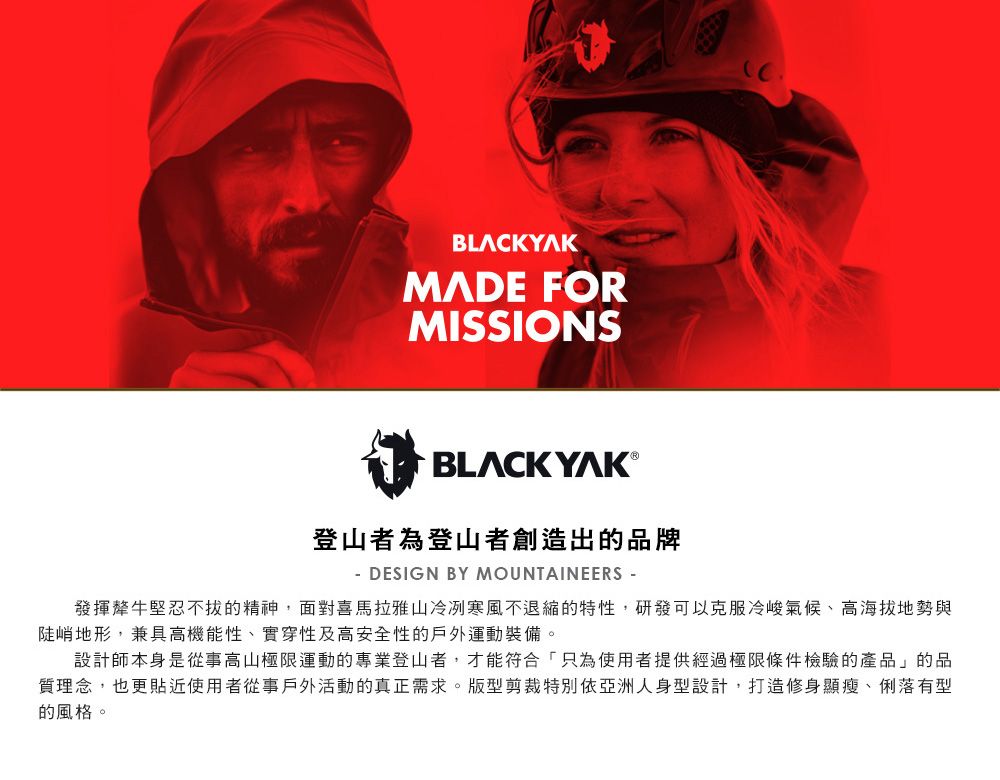 BLACKYAKMADE FORMISSIONSBLACK YAK ®登山者為登山者創造出的品牌- DESIGN BY MOUNTAINEERS -發揮犛牛堅忍不拔的精神,面對喜馬拉雅山冷冽寒風不退縮的特性,研發可以克服冷峻氣候、高海拔地勢與陡峭地形,兼具高機能性、實穿性及高安全性的戶外運動裝備。設計師本身是從事高山極限運動的專業登山者,才能符合「只為使用者提供經過極限條件檢驗的產品」的品質理念,也更貼近使用者從事戶外活動的真正需求。版型剪裁特別依亞洲人身型設計,打造修身顯瘦、俐落有型的風格。