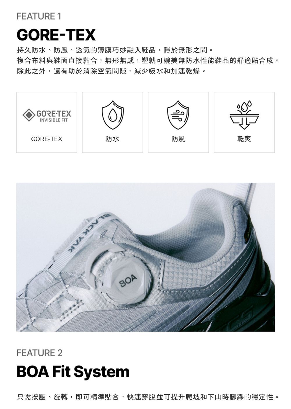 FEATURE 1GORE-TEX持久防水、防風、透氣的薄膜巧妙融入鞋品,隱於無形之間。複合布料與鞋面直接黏合,無形無感,塑就可媲美無防水性能鞋品的舒適貼合感。除此之外,還有助於消除空氣間隙、減少吸水和加速乾燥。 GORE-TEXINVISIBLE FITGORE-TEX防水防風乾爽BLACK YAKBOAFEATURE 2BOA Fit System只需按壓、旋轉,即可精準貼合,快速穿脫並可提升爬坡和下山時腳踝的穩定性。