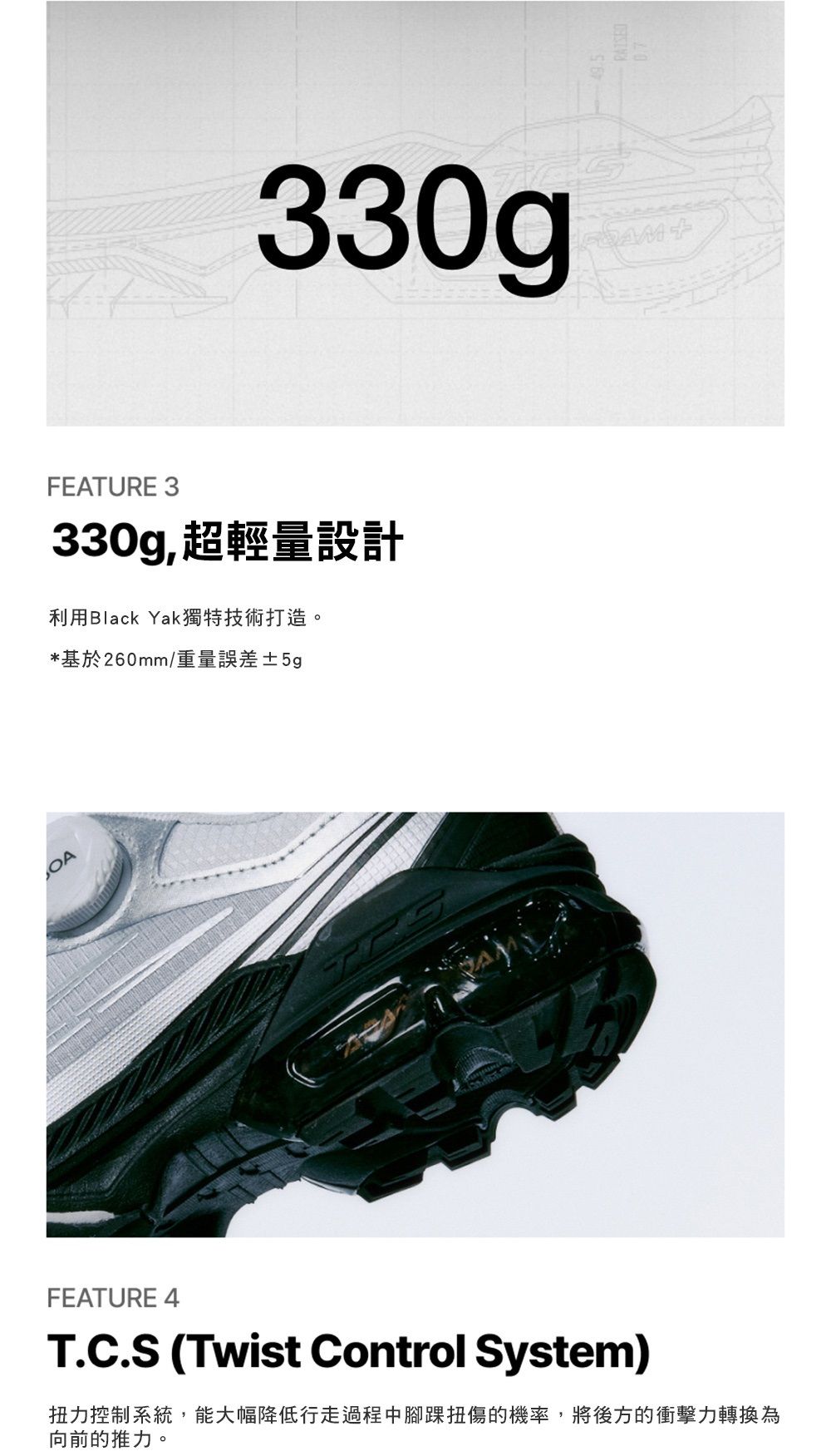 330gFEATURE 3330g,超輕量設計利用Black Yak獨特技術打造。*基於260mm/重量誤差±5gFEATURE 4T.C.S (Twist Control System)扭力控制系統,能大幅降低行走過程中腳踝扭傷的機率,將後方的衝擊力轉換為向前的推力。