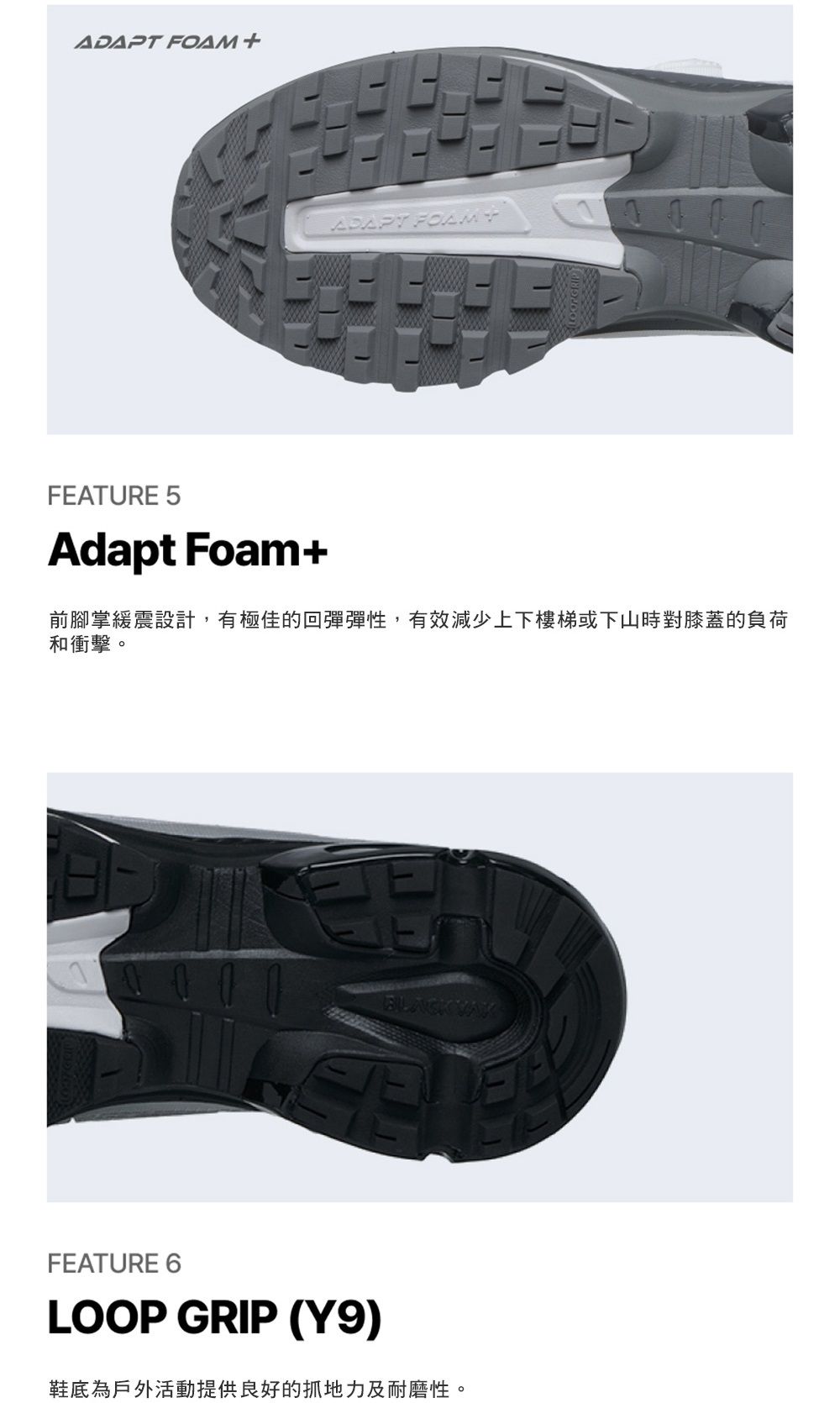 FOAM +ADAPT FEATURE 5Adapt Foam+前腳掌緩震設計,有極佳的回彈彈性,有效減少上下樓梯或下山時對膝蓋的負荷和衝擊。BLACK FEATURE 6LOOP GRIP (Y9)鞋底為戶外活動提供良好的抓地力及耐磨性。