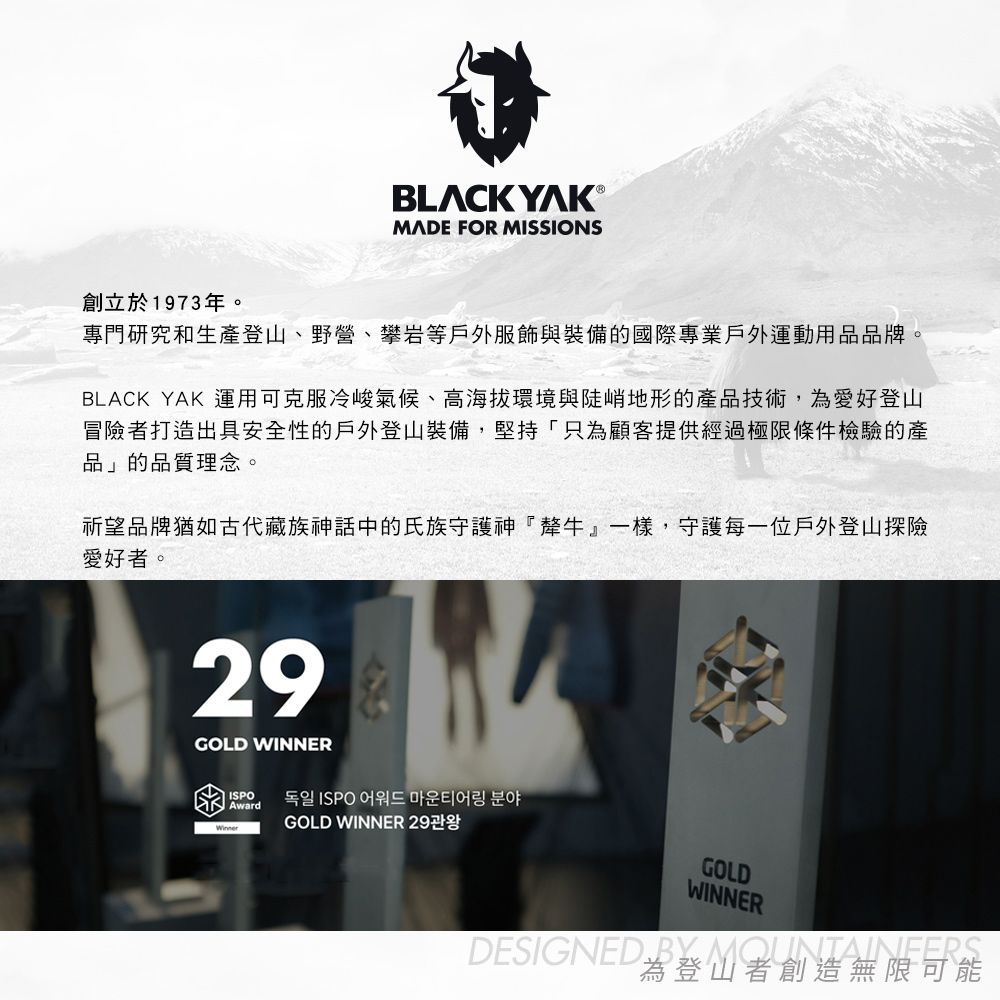 BLCK YAK ®MADE FOR MISSIONS創立於1973年。專門研究和生產登山、野營、攀岩等戶外服飾與裝備的國際專業戶外運動用品品牌。BLACK YAK 運用可克服冷峻氣候、高海拔環境與陡峭地形的產品技術,為愛好登山冒險者打造出具安全性的戶外登山裝備,堅持「只為顧客提供經過極限條件檢驗的產品」的品質理念。祈望品牌猶如古代藏族神話中的氏族守護神『犛牛』一樣,守護每一位戶外登山探險愛好者。29GOLD WINNERISPOAwardGOLD WINNER GOLDWINNERDESIGNED  A為登山者創造無限可能