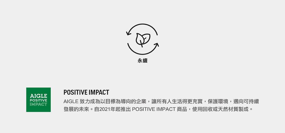 永續AIGLEPOSITIVEIMPACTPOSITIVE IMPACTAIGLE 致力成為以目標為導向的企業,讓所有人生活得更充實,保護環境,邁向可持續發展的未來。自2021年起推出 POSITIVE IMPACT 商品,使用回收或天然材質製成。