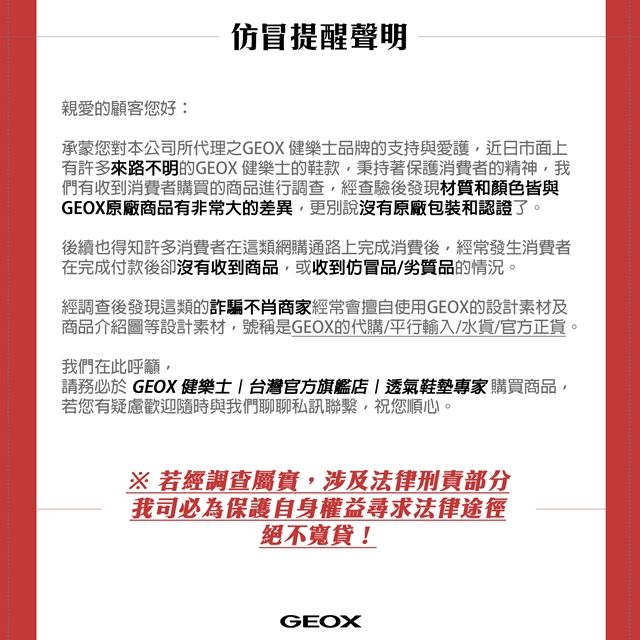 仿冒提醒聲明親愛的顧客您好:承蒙您對本公司所代理之GEOX 健樂品牌的支持與愛護近日市面上有許多來路不明的GEOX 健樂士的鞋款秉持著保護消費者的精神我們有收到消費者購買的商品進行調查,經查驗後發現材質和顏色皆與GEOX原廠商品有非常大的差異,更別說沒有原廠包裝和認證了。後續也得知許多消費者在這類網購通路上完成消費後,經常發生消費者在完成付款後卻沒有收到商品,或收到仿冒品/劣質品的情況。經調查後發現這類的詐騙不肖商家經常會擅自使用GEOX的設計素材及商品介紹圖等設計素材,號稱是GEOX的代購/平行輸入/水貨/官方正貨。我們在此呼籲,請務必於 GEOX 健樂士  台灣官方旗艦店|透氣鞋墊專家購買商品,若您有疑慮歡迎隨時與我們聊聊私訊聯繫,祝您順心。※ 若經調查屬實,涉及法律刑責部分我司必為保護自身權益尋求法律途徑絕不寬貸!GEOX