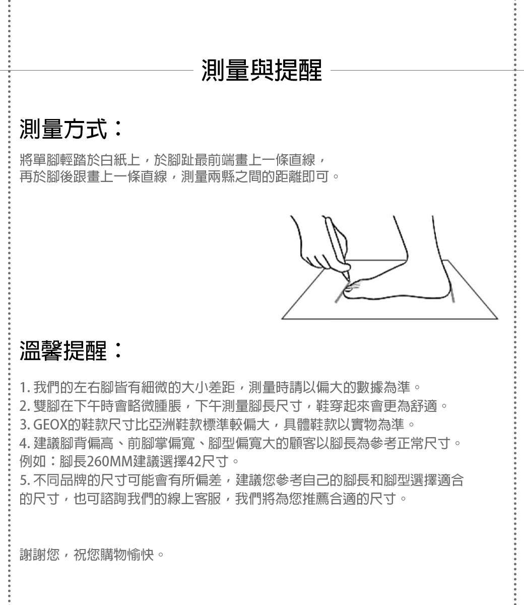 測量與提醒測量方式:將單腳輕踏於白紙上於腳趾最前端畫上一條直線,再於腳後跟畫上一條直線,測量兩縣之間的距離即可。溫馨提醒:1. 我們的左右腳皆有細微的大小差距,測量時請以偏大的數據為準。2. 雙腳在下午時會略微腫脹,下午測量腳長尺寸,鞋穿起來會更為舒適。3. GEOX的鞋款尺寸比亞洲鞋款標準較偏大,具體鞋款以實物為準。4. 建議腳背偏高、前腳掌偏寬、腳型偏寬大的顧客以腳長為參考正常尺寸。例如:腳長260MM建議選擇42尺寸。5. 不同品牌的尺寸可能會有所偏差,建議您參考自己的腳長和腳型選擇適合的尺寸,也可諮詢我們的線上客服,我們將為您推薦合適的尺寸。謝謝您,祝您購物愉快。