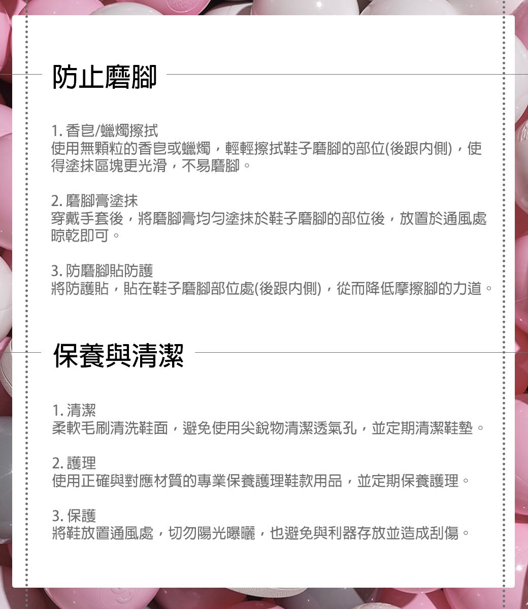 防止磨1. 香皂/蠟燭擦拭使用無顆粒的香皂或蠟燭輕輕擦拭鞋子磨腳的部位(後跟內側)使得塗抹區塊更光滑,不易磨腳。2. 磨腳膏塗抹穿戴手套後,將磨腳膏均勻塗抹於鞋子磨腳的部位後,放置於通風處晾乾即可。3. 防磨腳貼防護將防護貼,貼在鞋子磨腳部位處(後跟內側),從而降低摩擦腳的力道。保養與清潔1. 清潔柔軟毛刷清洗鞋面,避免使用尖銳物清潔透氣孔,並定期清潔鞋墊。2. 護理使用正確與對應材質的專業保養護理鞋款用品,並定期保養護理。3. 保護將鞋放置通風處,切勿陽光曝曬,也避免與利器存放並造成刮傷。