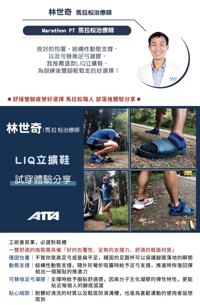 林世奇 治療師Marathon PT 馬拉松治療師良好的包覆、結構性動態支撐,以及可替換足弓凝膠,我推薦這款LIQ立擴鞋,為訓練後雙腳輕鬆走的好選擇!舒緩雙腳疲勞好選擇 馬拉松職人 部落格體驗分享 ●林世奇/馬拉松治療師LIQ立擴鞋試穿體驗分享ATA工欲善其事,必選對鞋襪一雙舒適的拖鞋需具備『好的包覆性、足夠的支撐力、舒適的鞋面材質』穩固包覆|不管你是高足弓或是扁平足,穩固的足跟杯可以保護腳跟落地的瞬間動態支撐結構性動態支撐,隨外形彎折吸震時給予足弓支撐,推進時恢復回彈給出一個服貼的推進力可替換足弓凝膠|支撐時給予服貼舒適感,因高分子生化凝膠的彈性特性,更能貼近每個人的腳底弧度貼心細節|耐髒好清洗的材質以及鞋底防滑溝槽,也是為喜歡運動的使用者設想周到