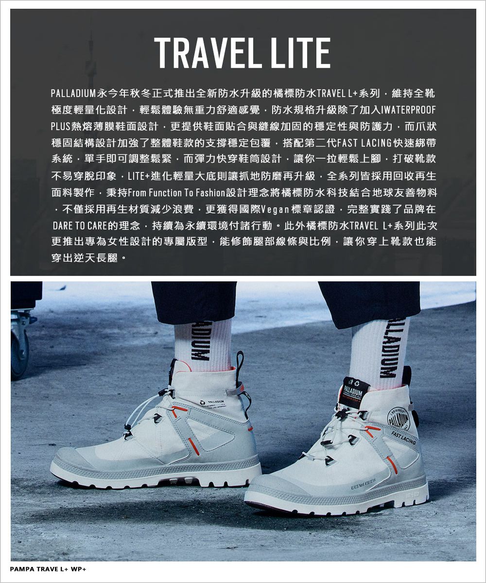 TRAVEL LITEPALLADIUM永今年秋冬正式推出全新防水升級的橘標防水TRAVELL+系列維持全靴極度輕量化設計輕鬆體驗無重力舒適感覺防水規格升級除了加入IWATERPROOFPLUS熱熔薄膜鞋面設計更提供鞋面貼合與縫線加固的穩定性與防護力而爪狀穩固結構設計加強了整體鞋款的支撐穩定包覆搭配第二代FAST LACING快速綁帶系統單手即可調整鬆緊而彈力快穿鞋筒設計讓你一拉輕鬆上腳打破靴款不易穿脫印象LITE+進化輕量大底則讓抓地防磨再升級全系列皆採用回收再生面料製作秉持From Function To Fashion 設計理念將橘標防水科技結合地球友善物料不僅採用再生材質減少浪費更獲得國際Vegan標章認證完整實踐了品牌在DARE TO CARE的理念,持續為永續環境付諸行動。此外橘標防水TRAVEL L+系列此次更推出專為女性設計的專屬版型·能修飾腿部線條與比例,讓你穿上靴款也能穿出逆天長腿。PAMPA TRAVEL+ WP+ALLADIUMPALLADIUMFAST LACING