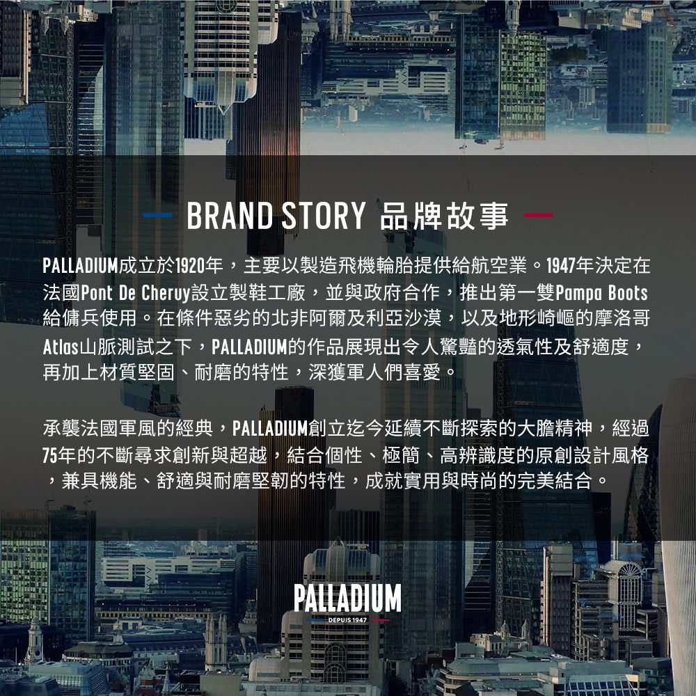 BRAND STORY 品牌故事PALLADIUM成立於1920年主要以製造飛機輪胎提供給航空業。1947年決定在法國Pont De Cheruy設立製鞋工廠,並與政府合作,推出第一Pampa Boots給傭兵使用。在條件惡劣的北非阿爾及利亞沙漠,以及地形崎嶇的摩洛哥Atlas山脈測試之下,PALLADIUM的作品展現出令人驚豔的透氣性及舒適度,再加上材質堅固、耐磨的特性,深獲軍人們喜愛。承襲法國軍風的經典,PALLADIUM創立迄今延續不斷探索的大膽精神,經過75年的不斷尋求創新與超越,結合個性、極簡、高辨識度的原創設計風格兼具機能、舒適與耐磨堅韌的特性,成就實用與時尚的完美結合。,PALLADIUM-DEPUIS 1947