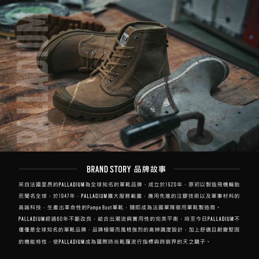 BRAND STORY 品牌故事來自法國里昂的PALLADIUM為全球知名的軍靴品牌成立於1920年原初以製造飛機輪胎而聞名全球於1947年,PALLADIUM擴大服務範圍,應用先進的注膠技術以及軍事材料的高端科技,生產出革命性的Pampa Boot軍靴,隨即成為法國軍隊御用軍靴製造商。PALLADIUM經過60年不斷改良,結合出潮流與實用性的完美平衡,時至今日PALLADIUM不僅僅是全球知名的軍靴品牌,品牌極簡而風格強烈的高辨識度設計,加上舒適且耐磨堅固的機能特性,使PALLADIUM成為國際時尚靴履流行指標與時裝界的天之驕子。