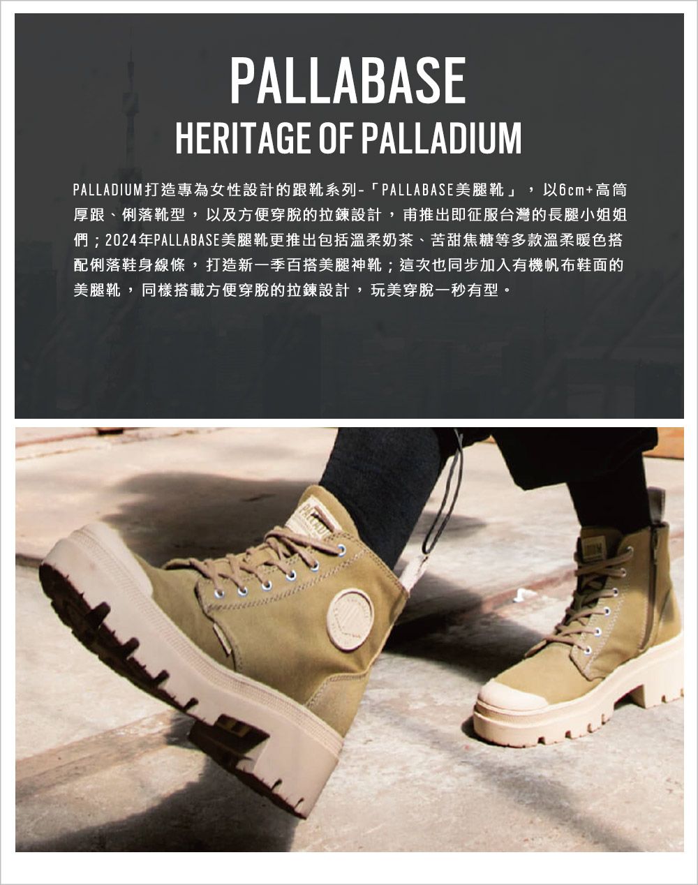 PALLABASEHERITAGE OF PALLADIUMPALLADIUM 打造專為女性設計的跟靴系列-「PALLABASE美腿靴」,以6cm+高筒厚跟、俐落靴型,以及方便穿脫的拉鍊設計,甫推出即征服台灣的長腿小姐姐們;2024年PALLABASE美腿靴更推出包括溫柔奶茶、苦甜焦糖等多款溫柔暖色搭配俐落鞋身線條,打造新一季百搭美腿神靴;這次也同步加入有機帆布鞋面的美腿靴,同樣搭載方便穿脫的拉鍊設計,玩美穿脫一秒有型。