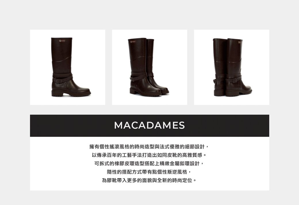 MACADAMES擁有個性搖滾風格的時尚造型與法式優雅的細節設計,以傳承百年的工藝手法打造出如同皮靴的高雅質感。可拆式的橡膠皮環造型搭配上精緻金屬設計,隨性的搭配方式帶有點個性叛逆風格,為膠靴帶入更多的面貌與全新的時尚定位。