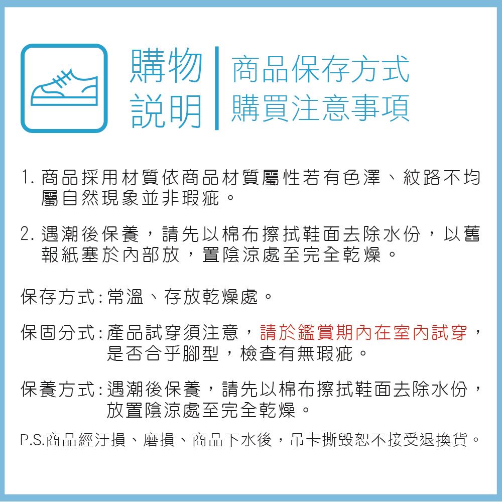 購物 商品保存方式說明 購買注意事項1. 商品採用材質依商品材質屬性若有色澤紋路不均屬自然現象並非瑕疵。2. 遇潮後保養,請先以棉布擦拭鞋面去除水份,以舊報紙塞於內部放,置陰涼處至完全乾燥。保存方式:常溫、存放乾燥處。保固分式: 產品試穿須注意,請於鑑賞期內在室內試穿,是否合乎腳型,檢查有無瑕疵。保養方式:遇潮後保養,請先以棉布擦拭鞋面去除水份,放置陰涼處至完全乾燥。P.S.商品經汙損、磨損、商品下水後,吊卡撕毀恕不接受退換貨。