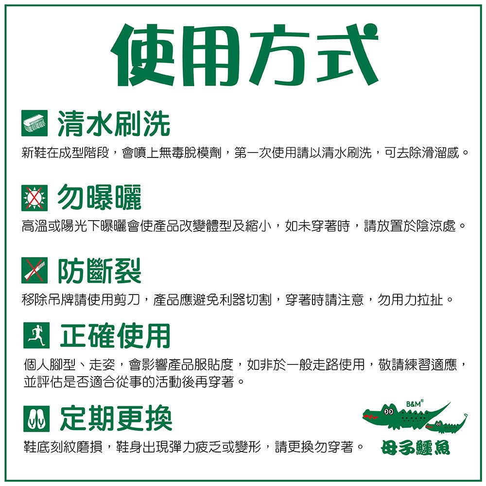 使用方式清水刷洗新鞋在成型階段,會噴上無毒脫模劑,第一次使用請以清水刷洗,可去除滑溜感 勿曝曬高溫或陽光下曝曬會使產品改變體型及縮小,如未穿著時,請放置於陰涼處。防斷裂移除吊牌請使用剪刀,產品應避免利器切割,穿著時請注意,勿用力拉扯。正確使用個人腳型、走姿,會影響產品服貼度,如非於一般走路使用,敬請練習適應,並評估是否適合從事的活動後再穿著。 定期更換B&MⓇ鞋底刻紋磨損,鞋身出現彈力疲乏或變形,請更換勿穿著。 母子鱷魚