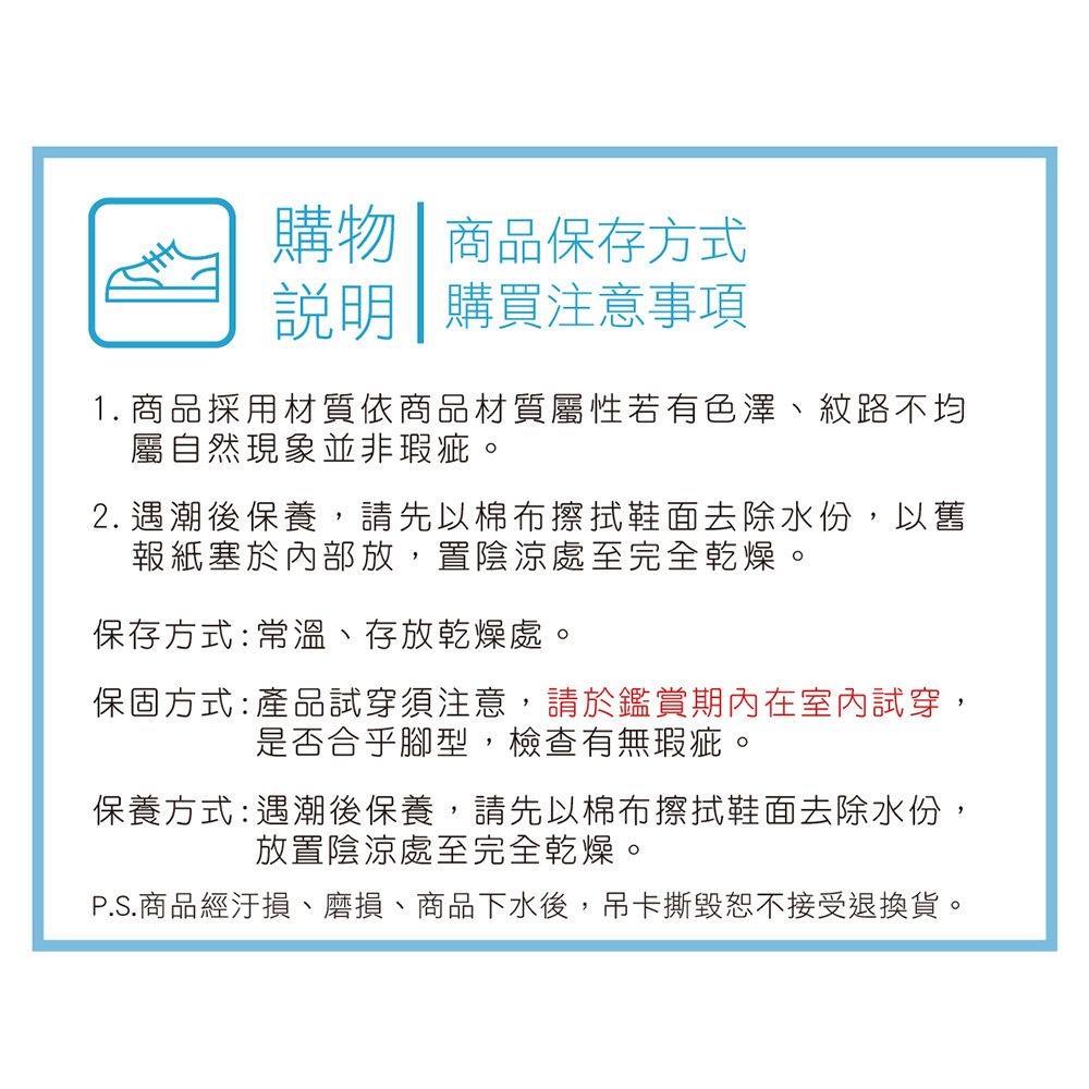 購物商品保存方式 購買注意事項1. 商品採用材質依商品材質屬性若有色澤紋路不均屬自然現象並非瑕疵。2. 遇潮後保養,請先以棉布擦拭鞋面去除水份,以舊報紙塞於內部放,置陰涼處至完全乾燥。保存方式:常溫、存放乾燥處。保固方式:產品試穿須注意,請於鑑賞期內在室內試穿,是否合乎腳型,檢查有無瑕疵。保養方式:遇潮後保養,請先以棉布擦拭鞋面去除水份,放置陰涼處至完全乾燥。P.S.商品經汙損、磨損、商品下水後,吊卡撕毀恕不接受退換貨。