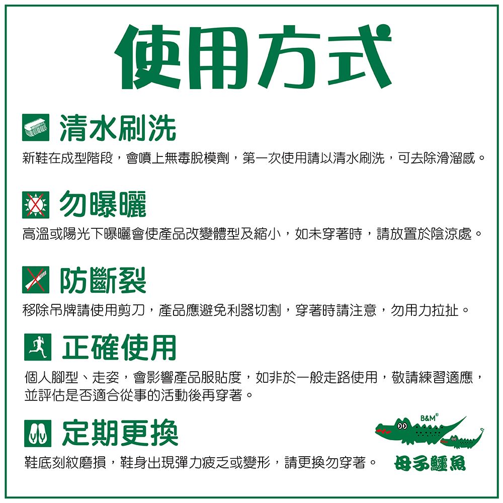 使用方式清水刷洗新鞋在成型階段,會噴上無毒脫模劑,第一次使用請以清水刷洗,可去除滑溜感 勿曝曬高溫或陽光下曝曬會使產品改變體型及縮小,如未穿著時,請放置於陰涼處。防斷裂移除吊牌請使用剪刀,產品應避免利器切割,穿著時請注意,勿用力拉扯。正確使用個人腳型、走姿,會影響產品服貼度,如非於一般走路使用,敬請練習適應,並評估是否適合從事的活動後再穿著。 定期更換B&鞋底刻紋磨損,鞋身出現彈力疲乏或變形,請更換勿穿著。 母子鱷魚