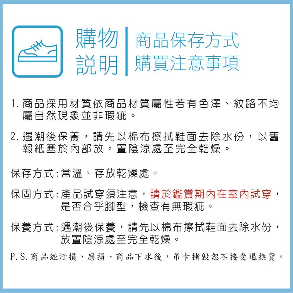 購物 商品保存方式說明購買注意事項1. 商品採用材質依商品材質屬性若有色澤、紋路不均屬自然現象並非瑕疵。2. 遇潮後保養,請先以棉布擦拭鞋面去除水份,以舊報紙塞於內部放,置陰涼處至完全乾燥。保存方式:常溫、存放乾燥處。保固方式: 產品試穿須注意,請於鑑賞期內在室內試穿,是否合乎腳型,檢查有無瑕疵。保養方式:遇潮後保養,請先以棉布擦拭鞋面去除水份,放置陰涼處至完全乾燥。P. S. 商品經汙損、磨損、商品下水後,吊卡撕毀恕不接受退換貨。