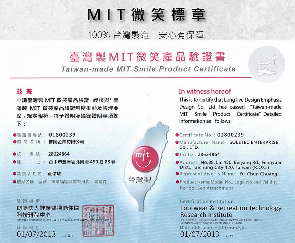 茲據MIT微笑標章100%台灣製造安心有保障灣製MIT微笑產品Taiwan-made MIT Smile Product Certifica申請臺灣製MIT微笑產品驗證經核與「臺灣製 MIT 微笑產品驗證制度推動及管理要點」規相符特予證明並摘錄證明事項如下驗證書編號 0180039廠商名稱吉企業有限公司統一編號: 28624864mit址: 台中市豐原區北陽路45088號負責人姓名:莊佑駿產品名稱型號標章編號及有效期:如附件台灣製驗證機構:財團法人鞋類暨動休閒科技研發中心定書24月日 發證日期:01/07/2013 運In witness hereofThis is  certify that Long live Design EmphasisDesign Co., Ltd. has passed Taiwan-madeMIT Smile Product Certificate Detailedinformation as follows:Certificate 01800239Manufacturer Name SOLETEC ENTERPRISECo., LTD.Tax ID: 28624864●Address: No.88, Ln. 450, Beiyang Rd., FengyuanDist., Taichung City 420, Taiwan (R.O.C.)●Representatives Name:Yu-Chun ChuangProduct Name, Model No., Logo No.and ValidityPeriod: See AttachmentCertification InstitutionFootwear & Recreation TechnologyResearch Institute   to  No.  te       of Date of Issuance (dd/mm/yy):01/07/2013 (NEW)