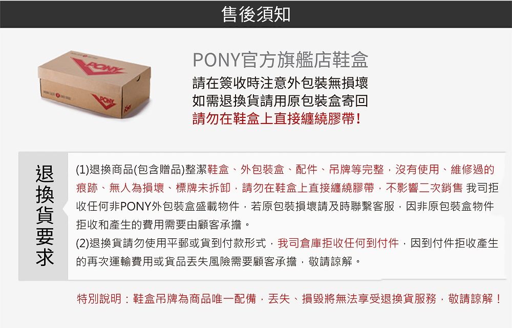 售後須知PONY官方旗艦店鞋盒請在簽收時注意外包裝無損壞如需請用原包裝盒寄回請勿在鞋盒上直接纏繞膠帶!(1)退換商品(包含贈品)整潔鞋盒、外包裝盒、配件、吊牌等完整沒有使用、維修過的痕跡、無人為損壞、標牌未拆卸請勿在鞋盒上直接纏繞膠帶,不影響二次銷售 我司拒收任何非PONY外包裝盒盛載物件,若原包裝損壞請及時聯繫客服,因非原包裝盒物件拒收和產生的費用需要由顧客承擔。(2)退換貨請勿使用平郵或貨到付款形式,我司倉庫拒收任何到付件,因到付件拒收產生的再次運輸費用或貨品風險需要顧客承擔,敬請諒解。特別說明:鞋盒吊牌為商品唯一配備,、損毀將無法享受退換貨服務,敬請諒解!退換貨