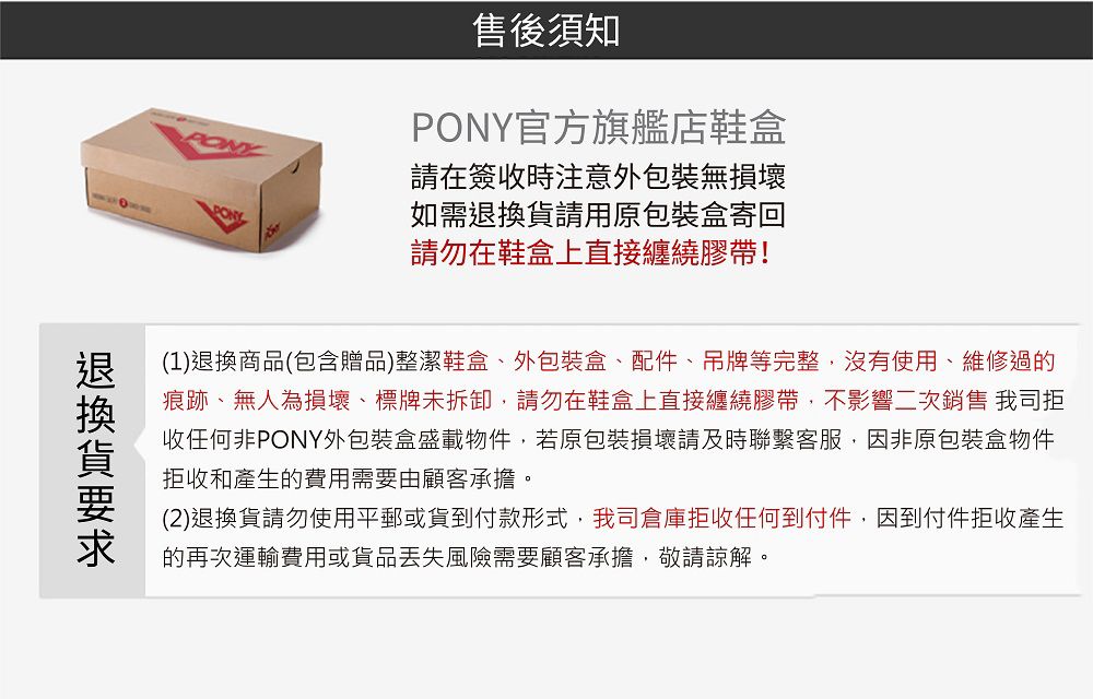 售後須知PONY官方旗艦店鞋盒請在簽收時注意外包裝無損壞如需請用原包裝盒寄回請勿在鞋盒上直接纏繞膠帶!(1)退換商品(包含贈品)整潔鞋盒、外包裝盒、配件、吊牌等完整沒有使用、維修過的痕跡、無人為損壞、標牌未拆卸,請勿在鞋盒上直接纏繞膠帶,不影響二次銷售 我司拒收任何非PONY外包裝盒盛載物件,若原包裝損壞請及時聯繫客服,因非原包裝盒物件拒收和產生的費用需要由顧客承擔。(2)退換貨請勿使用平郵或貨到付款形式,我司倉庫拒收任何到付件,因到付件拒收產生的再次運輸費用或貨品丟失風險需要顧客承擔,敬請諒解。退換貨