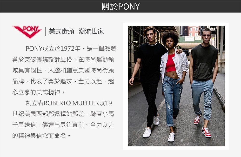 PONY |美式街頭 潮流世家關於PONYPONY成立於1972年,是一個憑著勇於突破傳統設計風格,在時尚運動領域具有個性,大膽和創意美國時尚街頭品牌,代表了勇於追求、全力以赴,起心立念的美式精神。創立者ROBERTO MUELLER以19世紀美國西部郵遞釋站郵差,騎著小馬千里送信,傳達出勇往直前、全力以赴的精神與信念而命名。