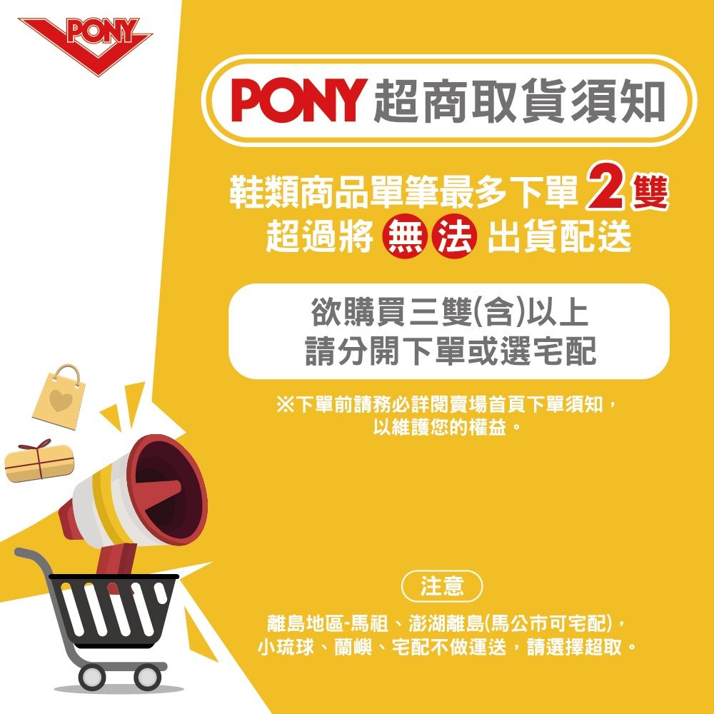 PONYPONY超商取貨須知鞋類商品單筆最多下單 超過將 無 法 出貨配送欲購買三雙(含)以上請分開下單或選宅配下單前請務必詳閱賣場首頁下單須知以維護您的權益。注意離島地區-馬祖、澎湖離島(馬公市可宅配),小琉球、蘭嶼、宅配不做運送,請選擇超取。