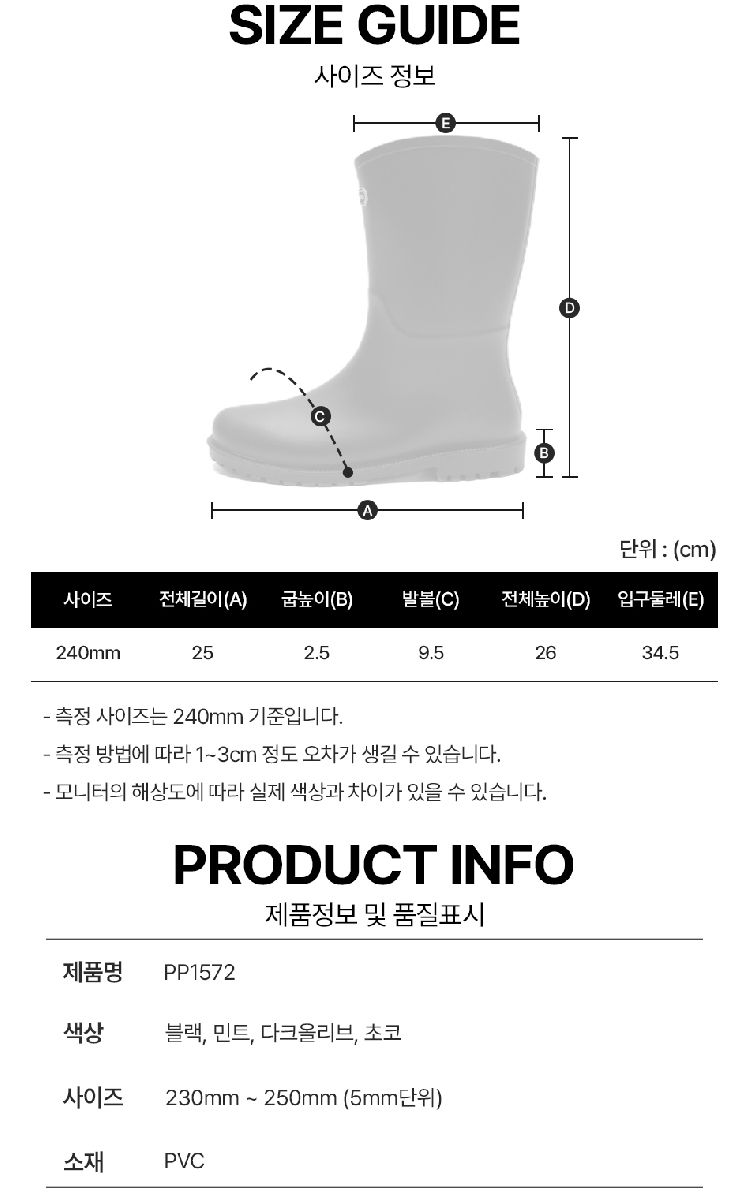 SIZE GUIDE사이즈 정보단위: (cm)사이즈전체길이(A) 높이(B)발볼(C)전체높이(D) 입구둘레(E)240mm252.59.52634.5 사이즈는 240mm 기준입니다. 측정 방법에 따라 13cm 정도 오차가 생길 수 있습니다. 모니터의 해상도에 따라 실제 색상과 차이가 있을 수 있습니다.PRODUCT INFO제품정보 및 품질표시제품명 PP1572색상블랙, 민트, 다크올리브, 초코사이즈소재230mm~250mm (5mm단위)PVC