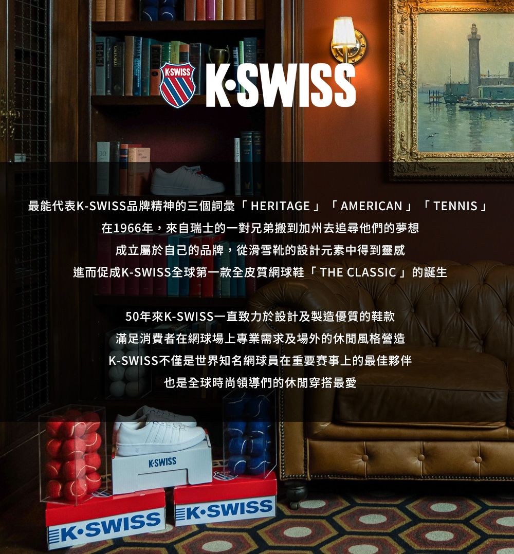 KSWISSKSWISS最能代表KSWISS品牌精神的三個詞彙HERITAGE「AMERICAN」「 TENNIS」在1966年,來自瑞士的一對兄弟搬到加州去追尋他們的夢想成立屬於自己的品牌,從滑雪靴的設計元素中得到靈感進而促成KSWISS全球第一款全皮質網球鞋「THE CLASSIC」的誕生50年來KSWISS一直致力於設計及製造優質的鞋款滿足消費者在網球場上專業需求及場外的休閒風格營造K-SWISS不僅是世界知名網球員在重要賽事上的最佳夥伴也是全球時尚領導們的休閒穿搭最愛K-SWISS-SWISS -SWISS