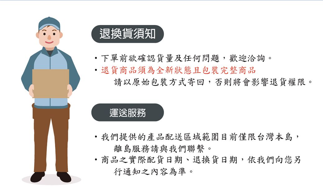 退換貨須知下單前欲確認貨量及任何問題,歡迎洽詢。退貨商品須為全新狀態且包裝完整商品請以原始包裝方式寄回,否則將會影響退貨權限。運送服務我們提供的產品配送區域範圍目前僅限台灣本島,離島服務請與我們聯繫。商品之實際配貨日期、退換貨日期,依我們向您另行通知之內容為準。