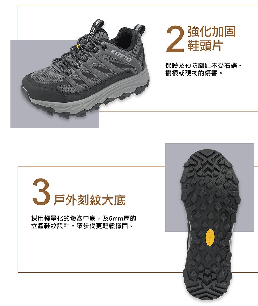 LOTTO3戶外刻紋大底採用輕量化的發泡中底,及5mm厚的立體鞋紋設計,讓步伐更輕鬆穩固。2強化加固鞋頭片保護及預防腳趾不受石礫、樹根或硬物的傷害。