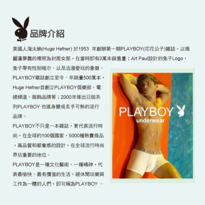 品牌介紹美國人海夫納(Huge Hefner) 於1953 年創辦第一期PLAYBOY(花花公子)雜誌以瑪麗蓮夢露的裸照為封面女郎在當時即有3萬本銷售量;Art Paul設計的兔子Logo,兔子帶有性別暗示以及活潑愛玩的象徵。PLAYBOY雜誌創立至今,年銷量500萬本,Huge Hefner並創立PLAYBOY俱樂部、電視頻道、服飾品牌等;2000年推出日版系列PLAYBOY 也身變成炙手可熱的流行品牌。PLAYBOY不只是一本雜誌,更代表流行時尚,在全球約100個國家,5000種熱賣商品,高品質和都會感的設計,在全球流行時尚佔重要的地位。PLAYBOY是一種文化藝術、一種精神,代表最愉快、最有價值的生活,視休閒玩樂與工作為一體的人們,即可稱為PLAYBOY。PLAYBOY Yunderwear