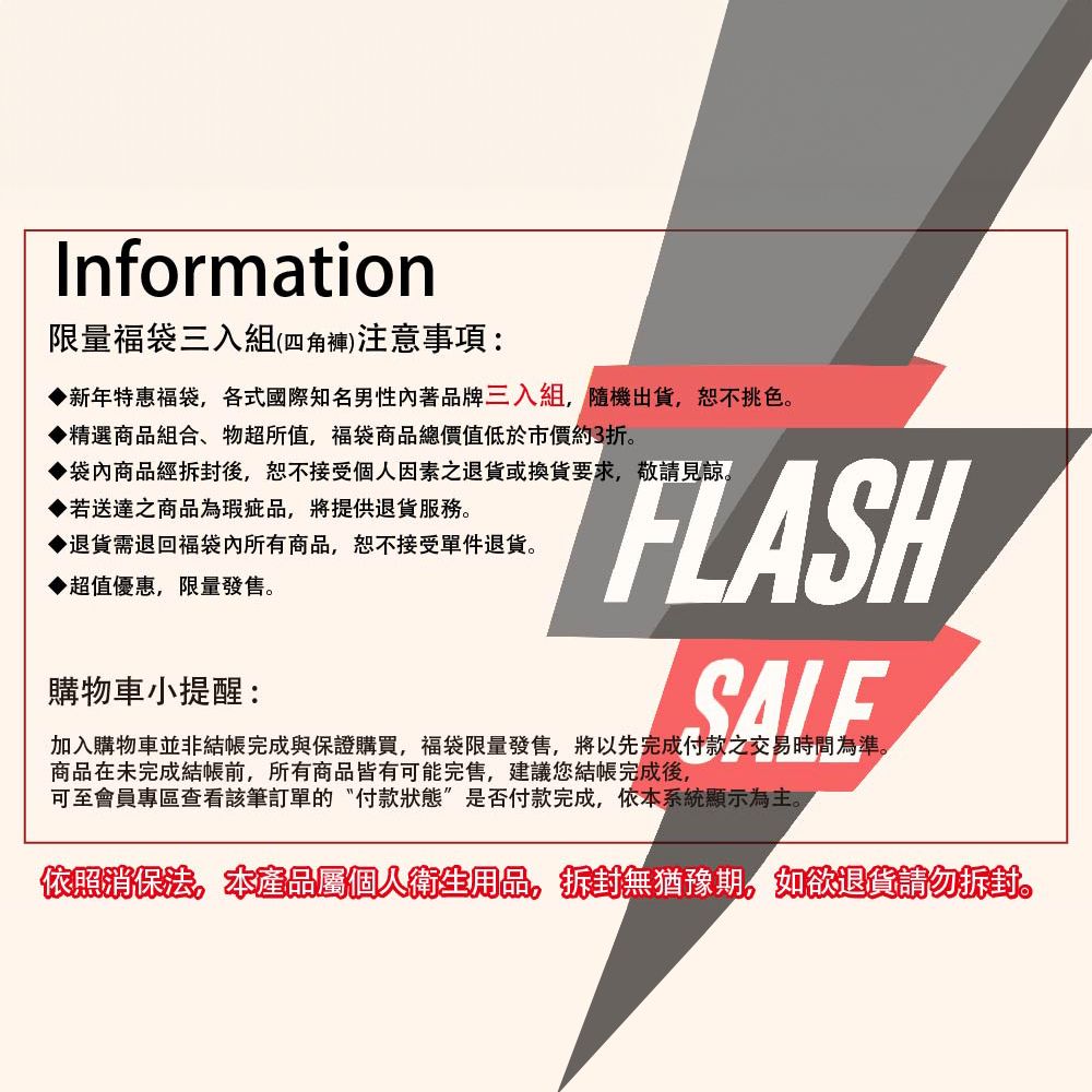 Information限量福袋三入組(四角褲)注意事項:新年特惠福袋各式國際知名男性著品牌三入組,隨機出貨,挑色▶精選商品組合、物超所值,福袋商品總價值低於市價約3折。▶袋內商品經拆封後,恕不接受個人因素退貨或換貨要求,敬請見諒。▶若送達之商品為瑕疵品,將提供退貨。▶退貨需退回福袋內所有商品,恕不接受單件退貨。▶超值優惠,限量發售。購物車小提醒:FLASHSALE加入購物車並非結帳完成與保證購買,福袋限量發售,將以先完成付款之交易時間為準。商品在未完成結帳前,所有商品皆有可能完售,建議您結帳完成後,可至會員專區查看該筆訂單的付款狀態”是否付款完成,依本系統顯示為主。依照消保法。本產品屬個人衛生用品,拆封無猶豫期,如欲退貨請勿拆封。