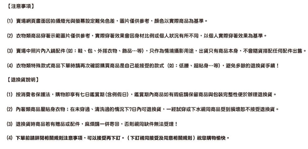 注意事項(1)賣場網頁畫面因拍攝燈光與螢幕設定難免色差,圖片僅供參考,顏色以實際商品為基準。(2)衣物類商品穿著示範圖片僅供參考,實際穿著效果會因身材比例或個人狀況有所不同,以個人實際穿著效果為基準。(3)賣場中照片內入鏡配件(如:鞋、包、外搭衣物、飾品…等),只作為情境攝影用途,出貨只有商品本身,不會隨貨搭配任何配件出售。(4) 衣物類特殊款式商品下單時請再次確認購買商品是自己能接受的款式(如:低腰、超貼身…等),避免多餘的退換貨手續!【退換貨說明(1)按消費者保護法,購物即享有七日鑑賞期(含例假日),鑑賞期內商品如有瑕疵請保留商品與包裝完整性便於辦理退換貨。(2)內著類商品屬貼身衣物;在未穿過、清洗過的情況下7日內可退換貨,一經試穿或下水視同商品受到損壞恕不接受退換貨。(3)退換貨時商品若有贈品或配件,請一併寄回,否則視同缺件無法受理!(4)下單前請詳閱相關規則注意事項,可以接受再下訂。(下訂視同接受及同意相關規則)祝您購物愉快。